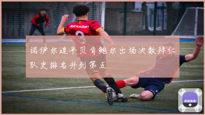 诺伊尔追平贝肯鲍尔出场次数拜仁队史排名并列第五