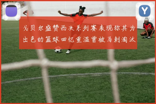 戈贝尔盛赞西决系列赛表现称其为出色的篮球回忆重温曾被马刺淘汰的经历