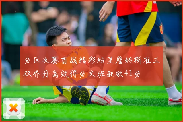 分区决赛首战精彩纷呈詹姆斯准三双乔丹高效得分文班狂砍41分