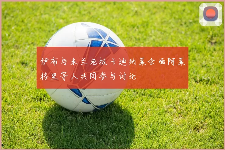 伊布与米兰老板卡迪纳莱会面阿莱格里等人共同参与讨论