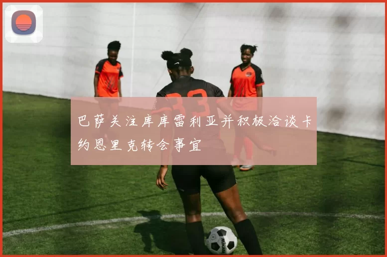 巴萨关注库库雷利亚并积极洽谈卡约恩里克转会事宜